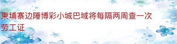 柬埔寨边陲博彩小城巴域将每隔两周查一次劳工证