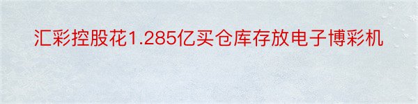 汇彩控股花1.285亿买仓库存放电子博彩机