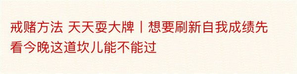 戒赌方法 天天耍大牌丨想要刷新自我成绩先看今晚这道坎儿能不能过