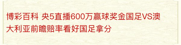 博彩百科 央5直播600万赢球奖金国足VS澳大利亚前瞻赔率看好国足拿分