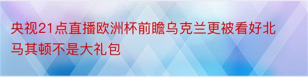 央视21点直播欧洲杯前瞻乌克兰更被看好北马其顿不是大礼包