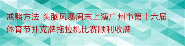 戒赌方法 头脑风暴周末上演广州市第十六届体育节扑克牌拖拉机比赛顺利收牌