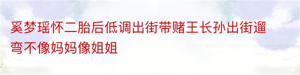 奚梦瑶怀二胎后低调出街带赌王长孙出街遛弯不像妈妈像姐姐