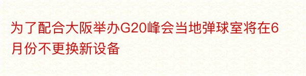 为了配合大阪举办G20峰会当地弹球室将在6月份不更换新设备