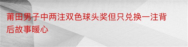 莆田男子中两注双色球头奖但只兑换一注背后故事暖心