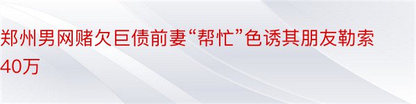 郑州男网赌欠巨债前妻“帮忙”色诱其朋友勒索40万