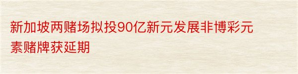 新加坡两赌场拟投90亿新元发展非博彩元素赌牌获延期