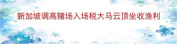 新加坡调高赌场入场税大马云顶坐收渔利