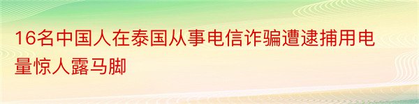 16名中国人在泰国从事电信诈骗遭逮捕用电量惊人露马脚