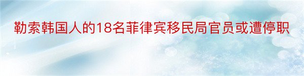 勒索韩国人的18名菲律宾移民局官员或遭停职