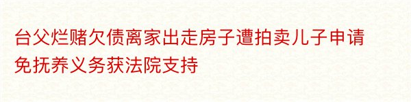 台父烂赌欠债离家出走房子遭拍卖儿子申请免抚养义务获法院支持