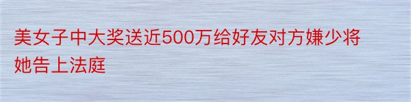 美女子中大奖送近500万给好友对方嫌少将她告上法庭