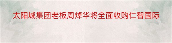 太阳城集团老板周焯华将全面收购仁智国际