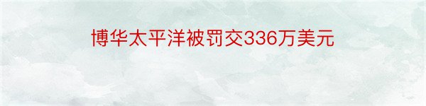 博华太平洋被罚交336万美元