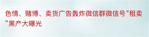 色情、赌博、卖货广告轰炸微信群微信号“租卖”黑产大曝光