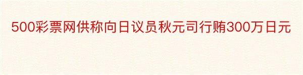 500彩票网供称向日议员秋元司行贿300万日元