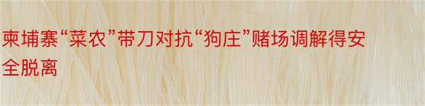 柬埔寨“菜农”带刀对抗“狗庄”赌场调解得安全脱离