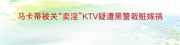 马卡蒂被关“卖淫”KTV疑遭黑警栽赃嫁祸