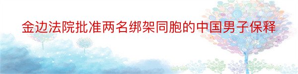 金边法院批准两名绑架同胞的中国男子保释