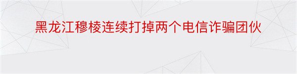 黑龙江穆棱连续打掉两个电信诈骗团伙