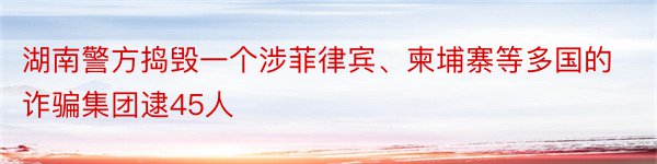 湖南警方捣毁一个涉菲律宾、柬埔寨等多国的诈骗集团逮45人