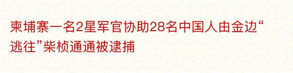 柬埔寨一名2星军官协助28名中国人由金边“逃往”柴桢通通被逮捕