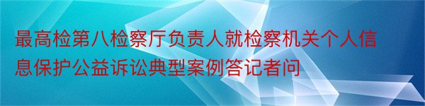 最高检第八检察厅负责人就检察机关个人信息保护公益诉讼典型案例答记者问