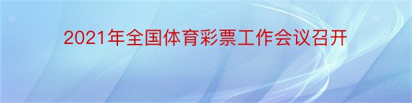 2021年全国体育彩票工作会议召开