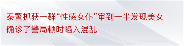 泰警抓获一群“性感女仆”审到一半发现美女确诊了警局顿时陷入混乱