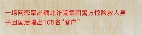 一场网恋牵出缅北诈骗集团警方惊险救人男子回国后曝出105名“客户”