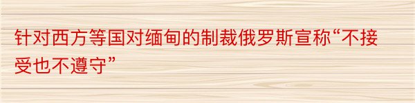 针对西方等国对缅甸的制裁俄罗斯宣称“不接受也不遵守”