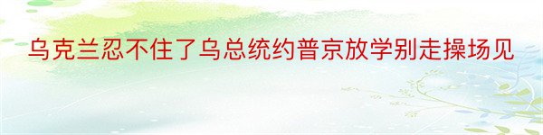 乌克兰忍不住了乌总统约普京放学别走操场见