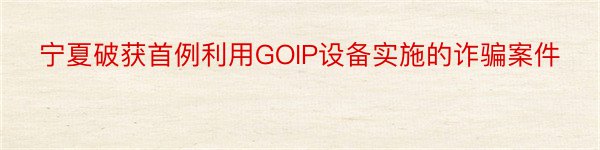 宁夏破获首例利用GOIP设备实施的诈骗案件