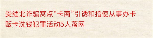 受缅北诈骗窝点“卡商”引诱和指使从事办卡贩卡洗钱犯罪活动5人落网