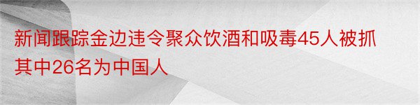 新闻跟踪金边违令聚众饮酒和吸毒45人被抓其中26名为中国人