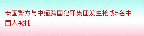 泰国警方与中缅跨国犯罪集团发生枪战5名中国人被捕