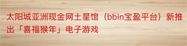 太阳城亚洲现金网土星馆（bbin宝盈平台）新推出「喜福猴年」电子游戏