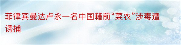 菲律宾曼达卢永一名中国籍前“菜农”涉毒遭诱捕