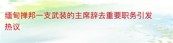 缅甸掸邦一支武装的主席辞去重要职务引发热议