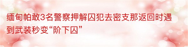 缅甸帕敢3名警察押解囚犯去密支那返回时遇到武装秒变“阶下囚”