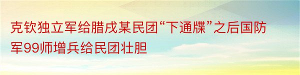 克钦独立军给腊戌某民团“下通牒”之后国防军99师增兵给民团壮胆