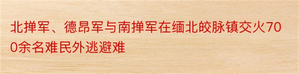 北掸军、德昂军与南掸军在缅北皎脉镇交火700余名难民外逃避难