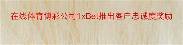 在线体育博彩公司1xBet推出客户忠诚度奖励