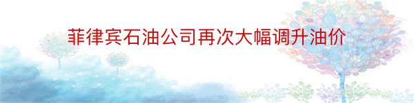 菲律宾石油公司再次大幅调升油价