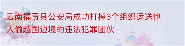 云南福贡县公安局成功打掉3个组织运送他人偷越国边境的违法犯罪团伙