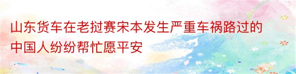 山东货车在老挝赛宋本发生严重车祸路过的中国人纷纷帮忙愿平安