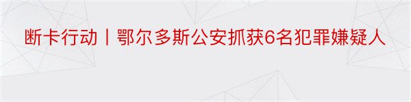 断卡行动丨鄂尔多斯公安抓获6名犯罪嫌疑人