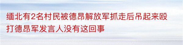 缅北有2名村民被德昂解放军抓走后吊起来殴打德昂军发言人没有这回事