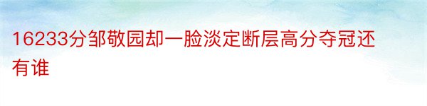 16233分邹敬园却一脸淡定断层高分夺冠还有谁