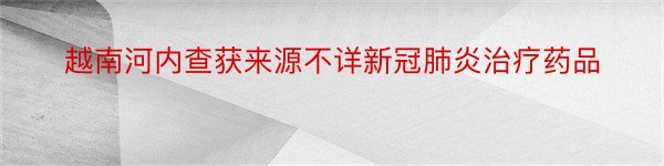 越南河内查获来源不详新冠肺炎治疗药品